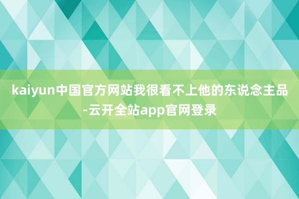 kaiyun中国官方网站我很看不上他的东说念主品-云开全站app官网登录