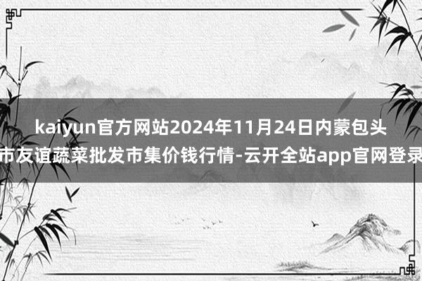 kaiyun官方网站2024年11月24日内蒙包头市友谊蔬菜批发市集价钱行情-云开全站app官网登录