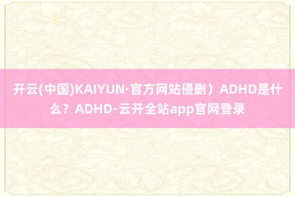开云(中国)KAIYUN·官方网站侵删）ADHD是什么？ADHD-云开全站app官网登录