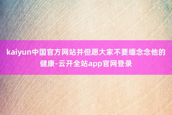 kaiyun中国官方网站并但愿大家不要缅念念他的健康-云开全站app官网登录