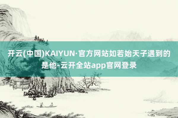 开云(中国)KAIYUN·官方网站如若始天子遇到的是他-云开全站app官网登录