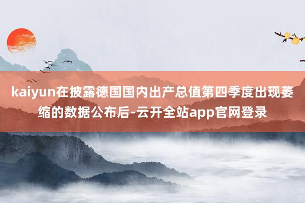 kaiyun在披露德国国内出产总值第四季度出现萎缩的数据公布后-云开全站app官网登录