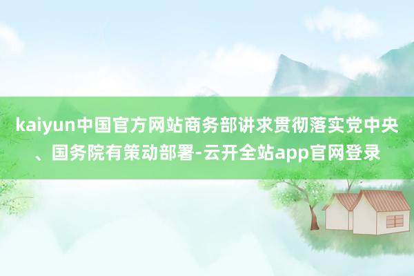 kaiyun中国官方网站商务部讲求贯彻落实党中央、国务院有策动部署-云开全站app官网登录