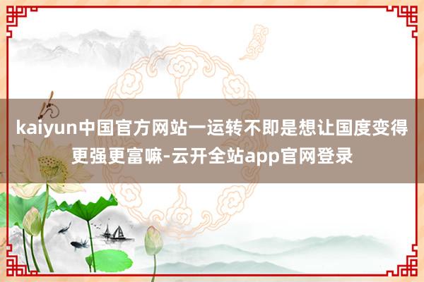 kaiyun中国官方网站一运转不即是想让国度变得更强更富嘛-云开全站app官网登录