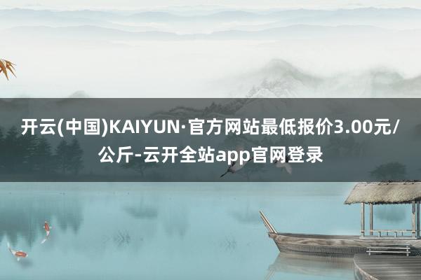 开云(中国)KAIYUN·官方网站最低报价3.00元/公斤-云开全站app官网登录