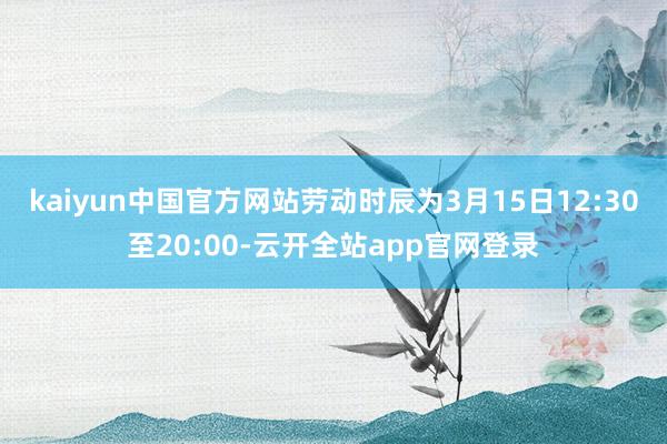 kaiyun中国官方网站劳动时辰为3月15日12:30至20:00-云开全站app官网登录