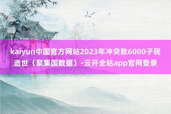 kaiyun中国官方网站2023年冲突致6000子民逝世（聚集国数据）-云开全站app官网登录