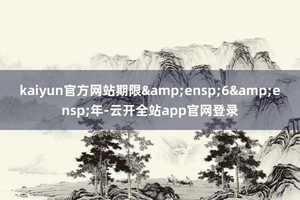 kaiyun官方网站期限 6 年-云开全站app官网登录