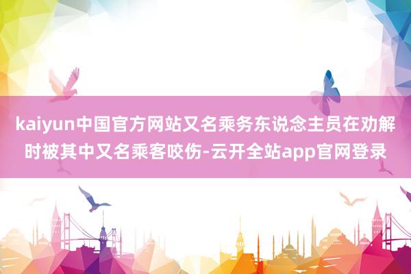 kaiyun中国官方网站又名乘务东说念主员在劝解时被其中又名乘客咬伤-云开全站app官网登录