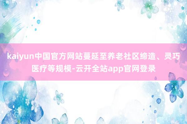 kaiyun中国官方网站蔓延至养老社区缔造、灵巧医疗等规模-云开全站app官网登录