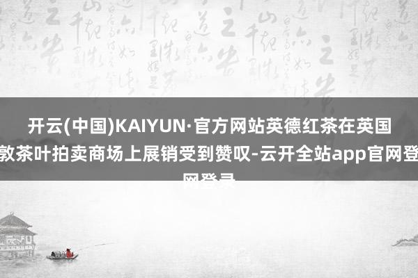 开云(中国)KAIYUN·官方网站英德红茶在英国伦敦茶叶拍卖商场上展销受到赞叹-云开全站app官网登录