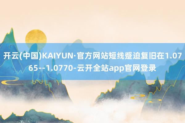 开云(中国)KAIYUN·官方网站短线蹙迫复旧在1.0765--1.0770-云开全站app官网登录