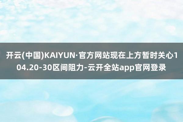 开云(中国)KAIYUN·官方网站现在上方暂时关心104.20-30区间阻力-云开全站app官网登录
