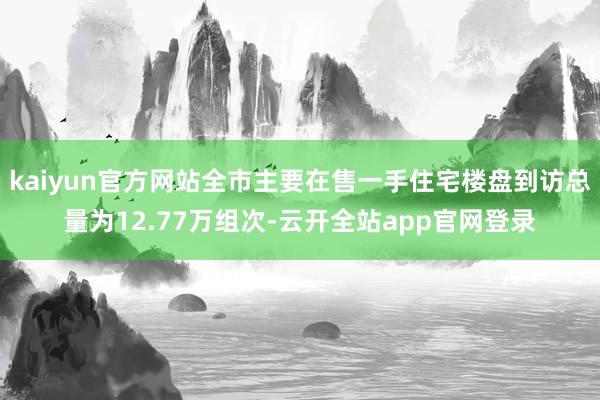 kaiyun官方网站全市主要在售一手住宅楼盘到访总量为12.77万组次-云开全站app官网登录