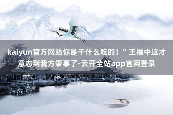 kaiyun官方网站你是干什么吃的！”王福中这才意志到我方肇事了-云开全站app官网登录