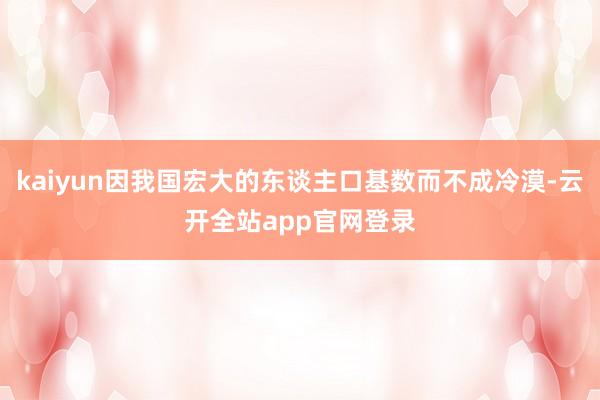 kaiyun因我国宏大的东谈主口基数而不成冷漠-云开全站app官网登录