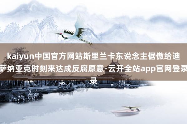kaiyun中国官方网站斯里兰卡东说念主倨傲给迪萨纳亚克时刻来达成反腐原意-云开全站app官网登录