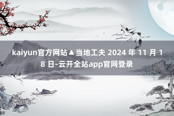 kaiyun官方网站▲当地工夫 2024 年 11 月 18 日-云开全站app官网登录