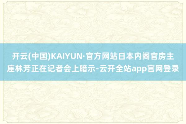开云(中国)KAIYUN·官方网站日本内阁官房主座林芳正在记者会上暗示-云开全站app官网登录