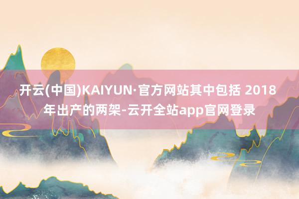 开云(中国)KAIYUN·官方网站其中包括 2018 年出产的两架-云开全站app官网登录