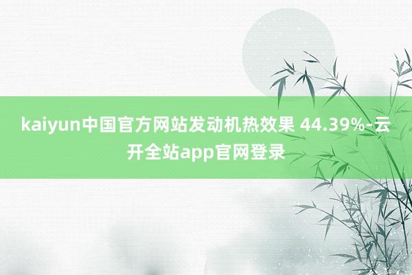kaiyun中国官方网站发动机热效果 44.39%-云开全站app官网登录