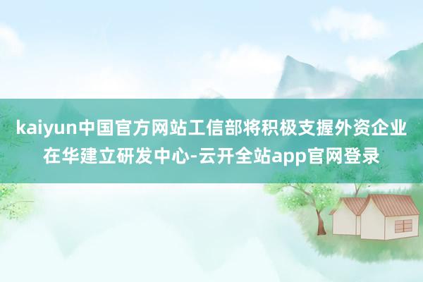 kaiyun中国官方网站工信部将积极支握外资企业在华建立研发中心-云开全站app官网登录