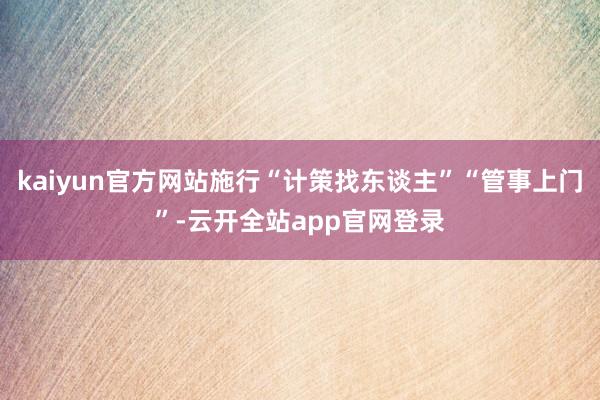 kaiyun官方网站施行“计策找东谈主”“管事上门”-云开全站app官网登录