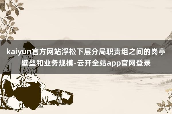kaiyun官方网站浮松下层分局职责组之间的岗亭壁垒和业务规模-云开全站app官网登录