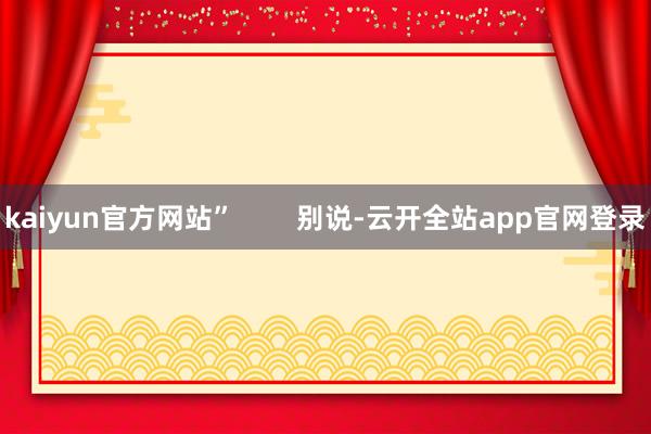 kaiyun官方网站”        别说-云开全站app官网登录