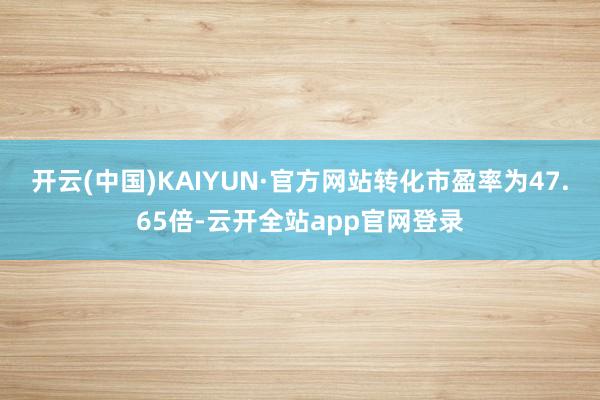 开云(中国)KAIYUN·官方网站转化市盈率为47.65倍-云开全站app官网登录