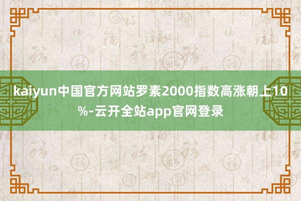 kaiyun中国官方网站罗素2000指数高涨朝上10%-云开全站app官网登录