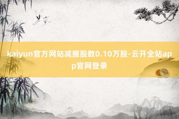 kaiyun官方网站减握股数0.10万股-云开全站app官网登录