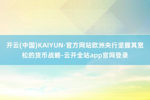 开云(中国)KAIYUN·官方网站欧洲央行坚握其宽松的货币战略-云开全站app官网登录