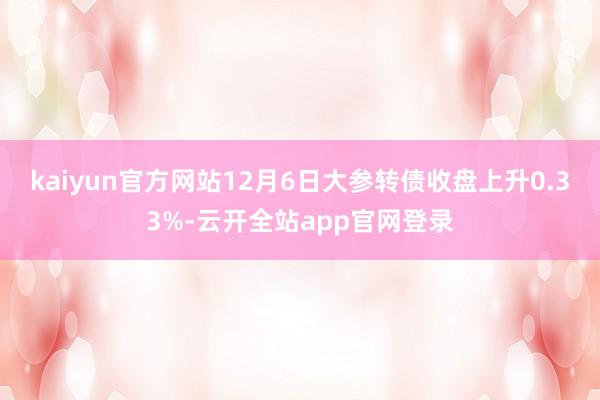 kaiyun官方网站12月6日大参转债收盘上升0.33%-云开全站app官网登录