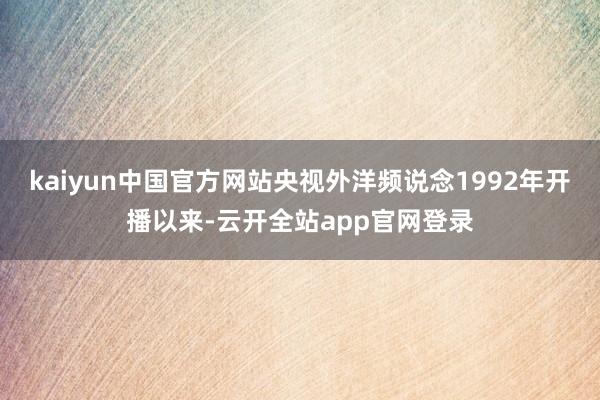 kaiyun中国官方网站央视外洋频说念1992年开播以来-云开全站app官网登录