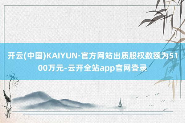 开云(中国)KAIYUN·官方网站出质股权数额为5100万元-云开全站app官网登录