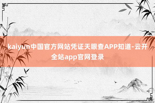 kaiyun中国官方网站凭证天眼查APP知道-云开全站app官网登录