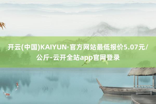 开云(中国)KAIYUN·官方网站最低报价5.07元/公斤-云开全站app官网登录