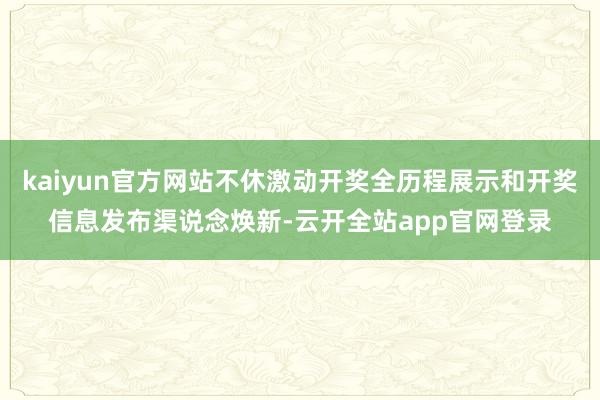 kaiyun官方网站不休激动开奖全历程展示和开奖信息发布渠说念焕新-云开全站app官网登录