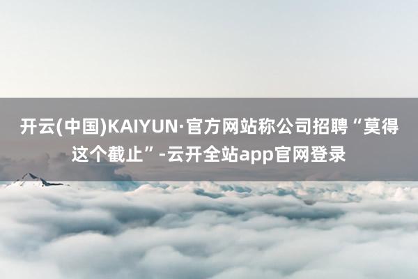 开云(中国)KAIYUN·官方网站称公司招聘“莫得这个截止”-云开全站app官网登录