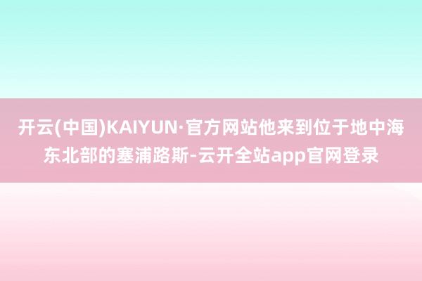 开云(中国)KAIYUN·官方网站他来到位于地中海东北部的塞浦路斯-云开全站app官网登录