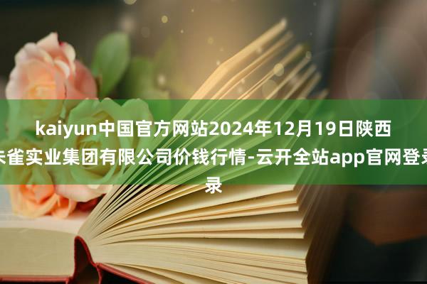 kaiyun中国官方网站2024年12月19日陕西朱雀实业集团有限公司价钱行情-云开全站app官网登录