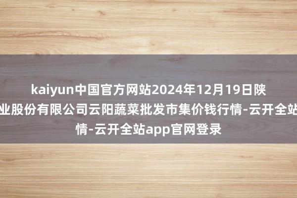 kaiyun中国官方网站2024年12月19日陕西泾云当代农业股份有限公司云阳蔬菜批发市集价钱行情-云开全站app官网登录