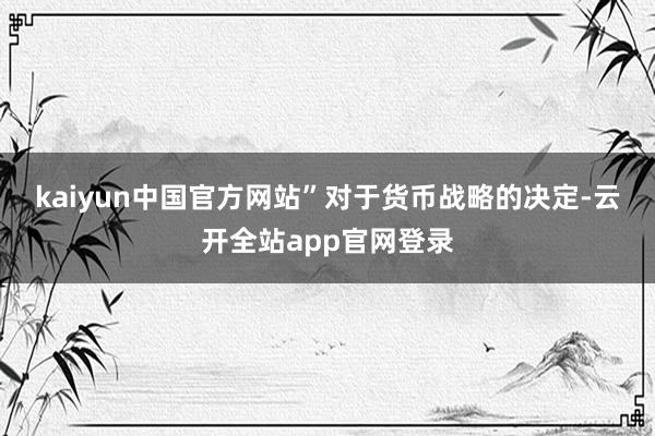 kaiyun中国官方网站”　　对于货币战略的决定-云开全站app官网登录