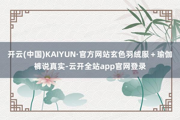 开云(中国)KAIYUN·官方网站玄色羽绒服＋瑜伽裤说真实-云开全站app官网登录