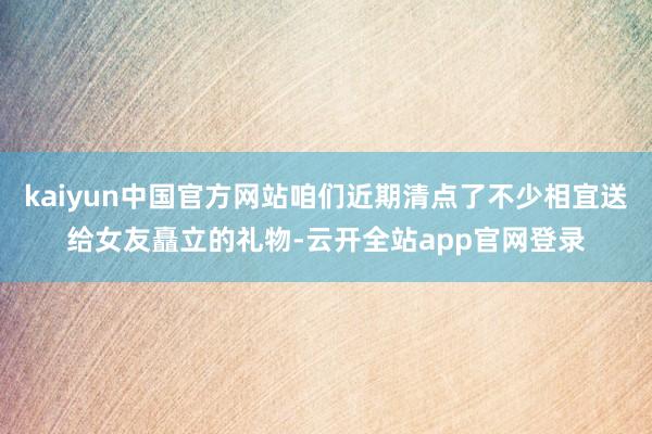 kaiyun中国官方网站咱们近期清点了不少相宜送给女友矗立的礼物-云开全站app官网登录
