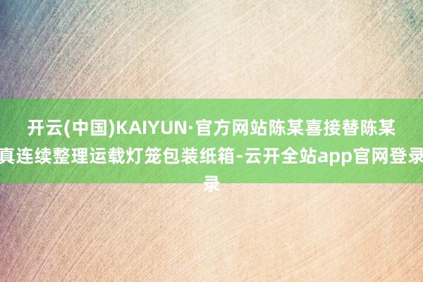 开云(中国)KAIYUN·官方网站陈某喜接替陈某真连续整理运载灯笼包装纸箱-云开全站app官网登录