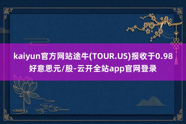 kaiyun官方网站途牛(TOUR.US)报收于0.98好意思元/股-云开全站app官网登录