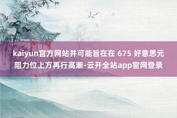 kaiyun官方网站并可能旨在在 675 好意思元阻力位上方再行高潮-云开全站app官网登录