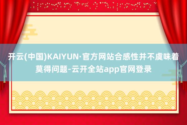 开云(中国)KAIYUN·官方网站合感性并不虞味着莫得问题-云开全站app官网登录